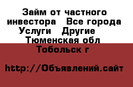 Займ от частного инвестора - Все города Услуги » Другие   . Тюменская обл.,Тобольск г.